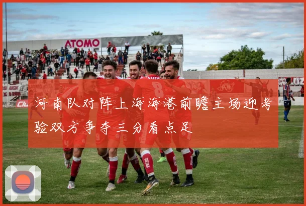河南队对阵上海海港前瞻主场迎考验双方争夺三分看点足