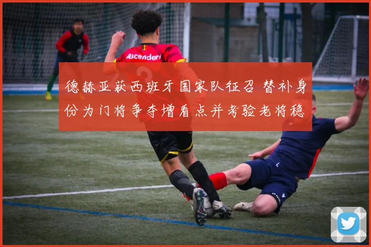 德赫亚获西班牙国家队征召 替补身份为门将争夺增看点并考验老将稳定性