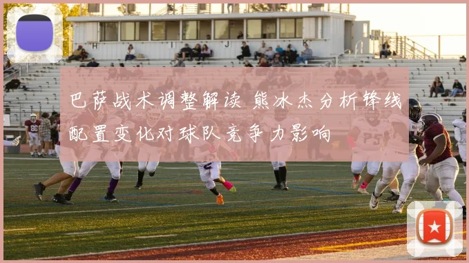 巴萨战术调整解读 熊冰杰分析锋线配置变化对球队竞争力影响