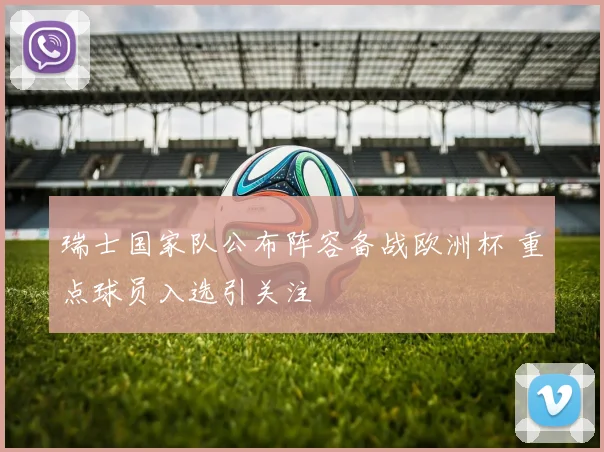 瑞士国家队公布阵容备战欧洲杯 重点球员入选引关注