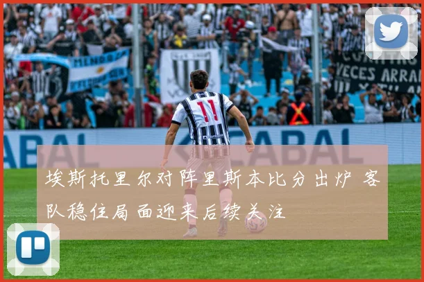 埃斯托里尔对阵里斯本比分出炉 客队稳住局面迎来后续关注