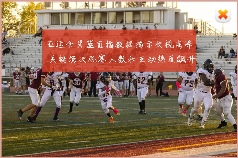 亚运会男篮直播数据揭示收视高峰 关键场次观赛人数和互动热度飙升