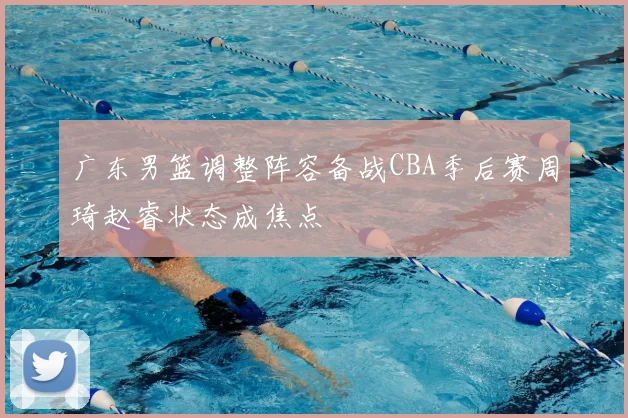 广东男篮调整阵容备战CBA季后赛周琦赵睿状态成焦点
