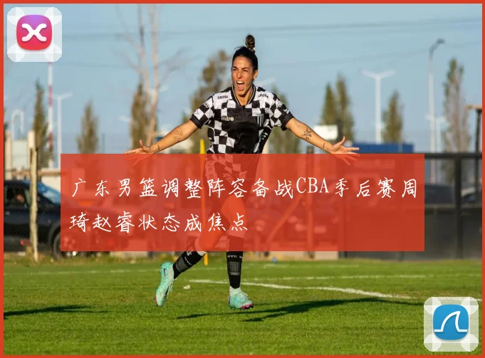 广东男篮调整阵容备战CBA季后赛周琦赵睿状态成焦点