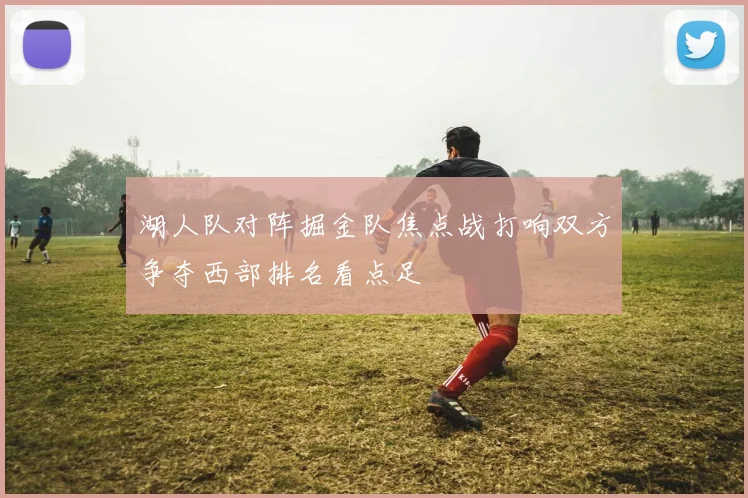 湖人队对阵掘金队焦点战打响双方争夺西部排名看点足