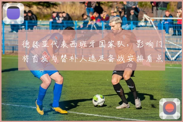 德赫亚代表西班牙国家队，影响门将首发与替补人选及备战安排看点