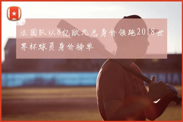 法国队以8亿欧元总身价领跑2018世界杯球员身价榜单