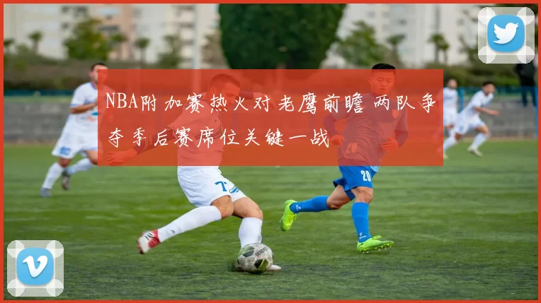 NBA附加赛热火对老鹰前瞻 两队争夺季后赛席位关键一战