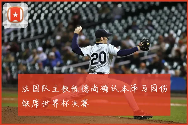 法国队主教练德尚确认本泽马因伤缺席世界杯决赛