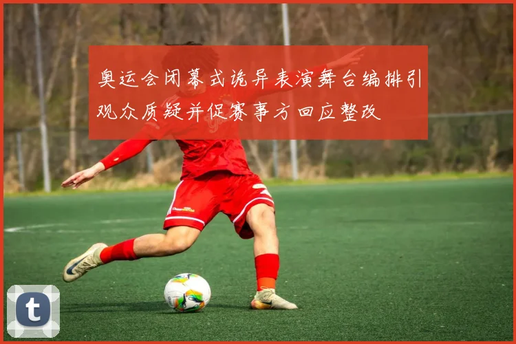 奥运会闭幕式诡异表演舞台编排引观众质疑并促赛事方回应整改