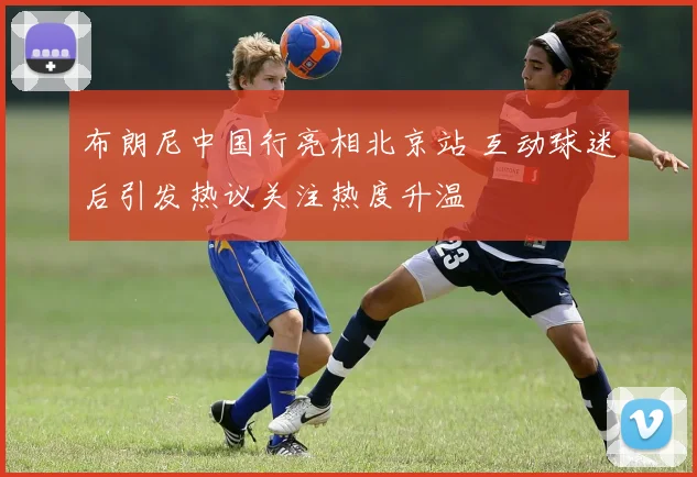 布朗尼中国行亮相北京站 互动球迷后引发热议关注热度升温