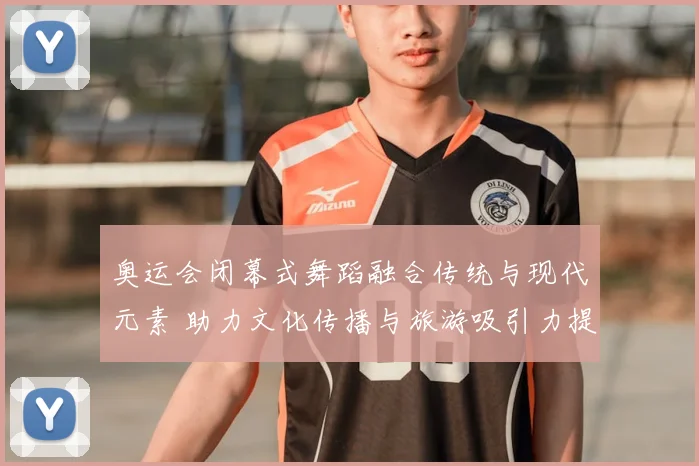 奥运会闭幕式舞蹈融合传统与现代元素 助力文化传播与旅游吸引力提升