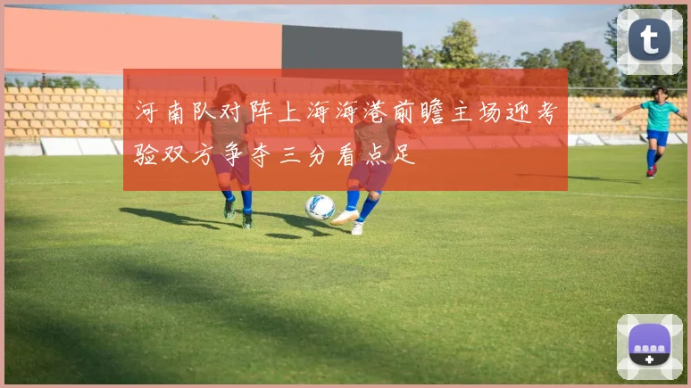 河南队对阵上海海港前瞻主场迎考验双方争夺三分看点足