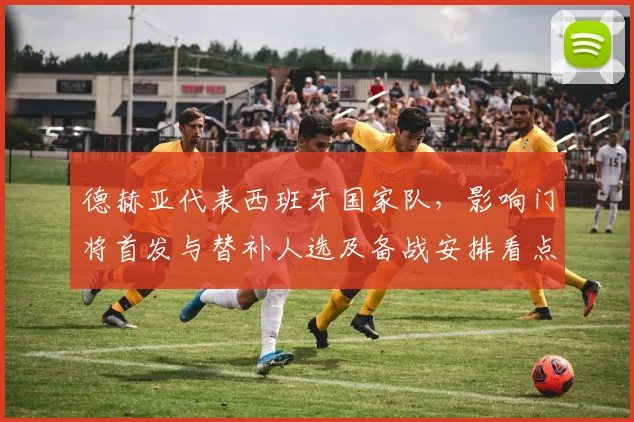 德赫亚代表西班牙国家队，影响门将首发与替补人选及备战安排看点