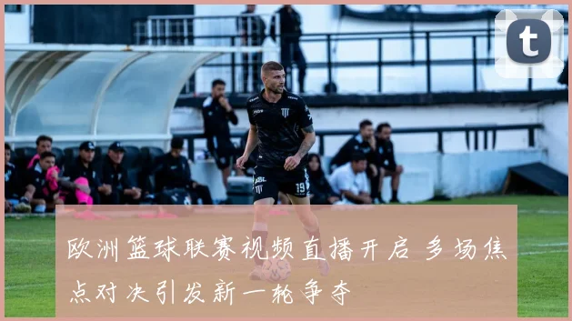 欧洲篮球联赛视频直播开启 多场焦点对决引发新一轮争夺