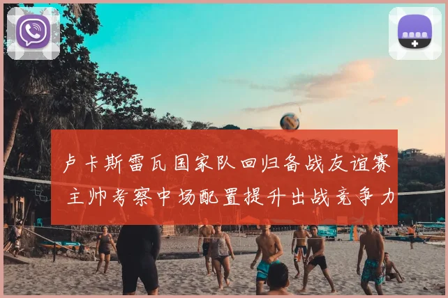 卢卡斯雷瓦国家队回归备战友谊赛 主帅考察中场配置提升出战竞争力