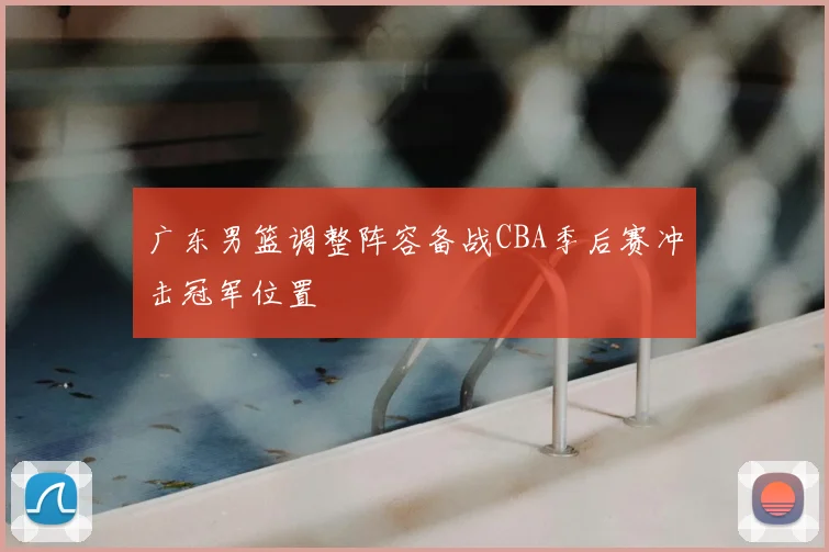 广东男篮调整阵容备战CBA季后赛冲击冠军位置