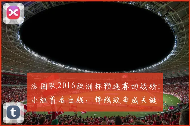 法国队2016欧洲杯预选赛的战绩：小组首名出线，锋线效率成关键