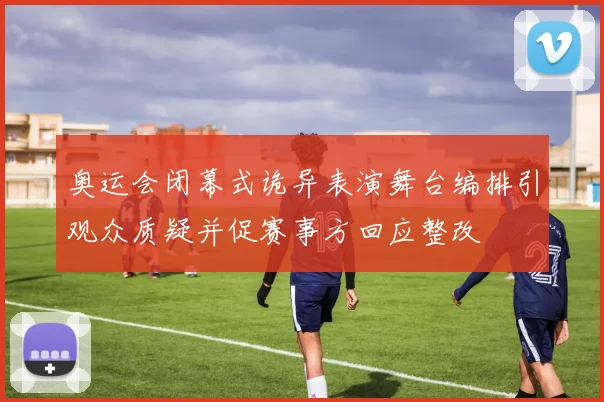 奥运会闭幕式诡异表演舞台编排引观众质疑并促赛事方回应整改