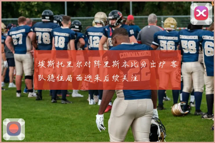 埃斯托里尔对阵里斯本比分出炉 客队稳住局面迎来后续关注