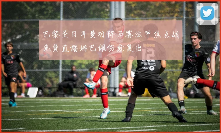 巴黎圣日耳曼对阵马赛法甲焦点战免费直播姆巴佩伤愈复出