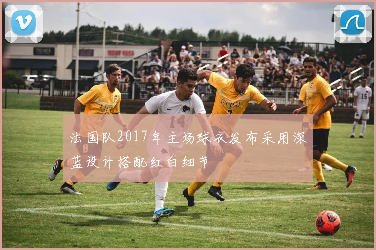 法国队2017年主场球衣发布采用深蓝设计搭配红白细节