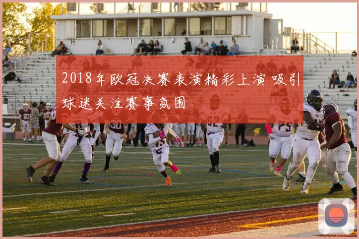 2018年欧冠决赛表演精彩上演 吸引球迷关注赛事氛围