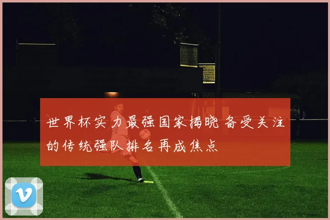 世界杯实力最强国家揭晓 备受关注的传统强队排名再成焦点