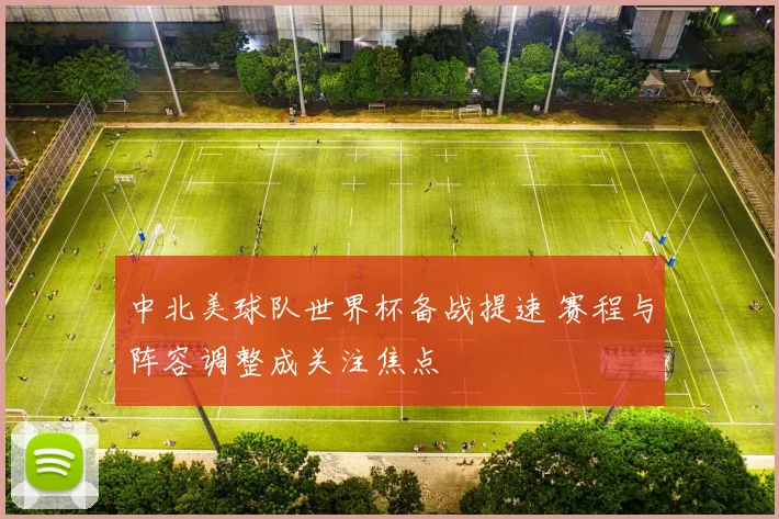 中北美球队世界杯备战提速 赛程与阵容调整成关注焦点