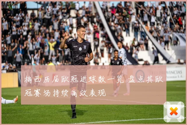 梅西历届欧冠进球数一览 盘点其欧冠赛场持续高效表现