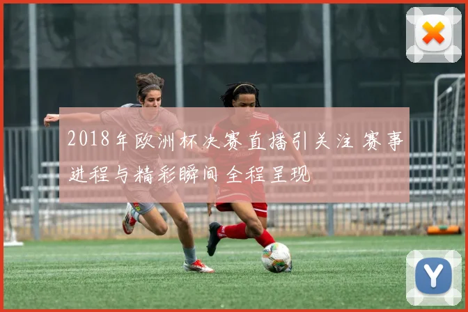 2018年欧洲杯决赛直播引关注 赛事进程与精彩瞬间全程呈现
