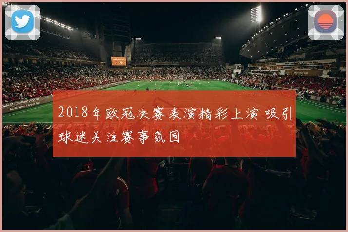 2018年欧冠决赛表演精彩上演 吸引球迷关注赛事氛围