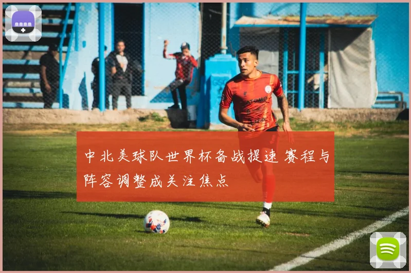 中北美球队世界杯备战提速 赛程与阵容调整成关注焦点