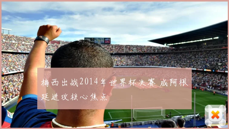 梅西出战2014年世界杯决赛 成阿根廷进攻核心焦点