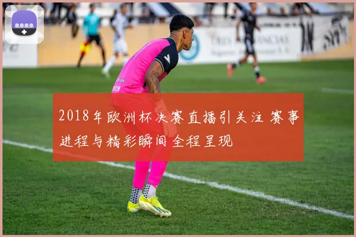 2018年欧洲杯决赛直播引关注 赛事进程与精彩瞬间全程呈现