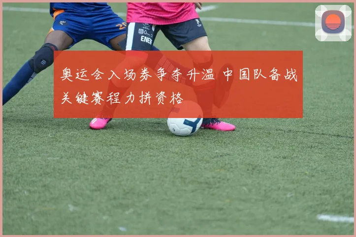 奥运会入场券争夺升温 中国队备战关键赛程力拼资格