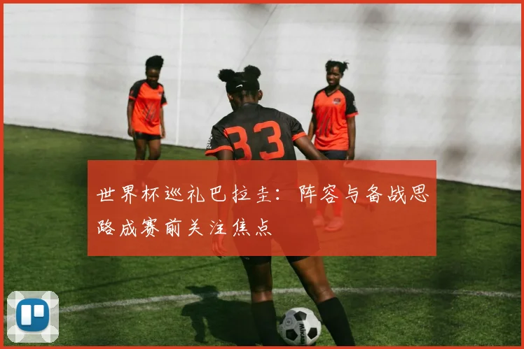 世界杯巡礼巴拉圭:阵容与备战思路成赛前关注焦点